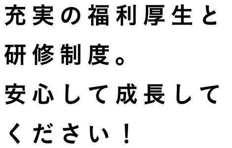 充実の福利厚生と研修制度。安心して成長してください！