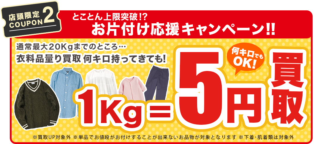 【店舗限定COUPON2】とことん上限解放!? お片付け応援キャンペーン!！通常最大20kgまでのところ…衣料品量り買取何キロ持ってきても1Kg₌5円買取！！※買取UP対象外※単品でお値段がお付けすることが出来ないお品物が対象となります。※下着・肌着類は対象外